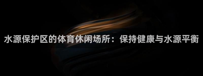 意昂体育3招商电话号码查询是多少：水源保护区的体育休