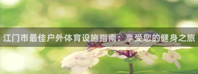 海南意昂体育3发展怎么样：江门市最佳户外体育设施指南：享受您 